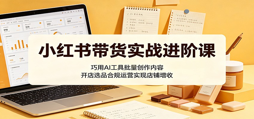 小红书带货实战进阶课:巧用AI工具批量创作内容,开店选品合规运营实现店铺增收-MFXUI中国站