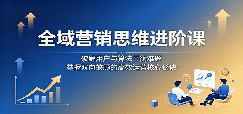 全域营销思维进阶课：破解用户与算法平衡难题，掌握双向兼顾的高效运营核心秘诀-MFXUI中国站