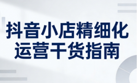 抖音小店精细化运营干货指南新版，助力商家系统提升店铺运营能力(更新26年6月)-MFXUI中国站