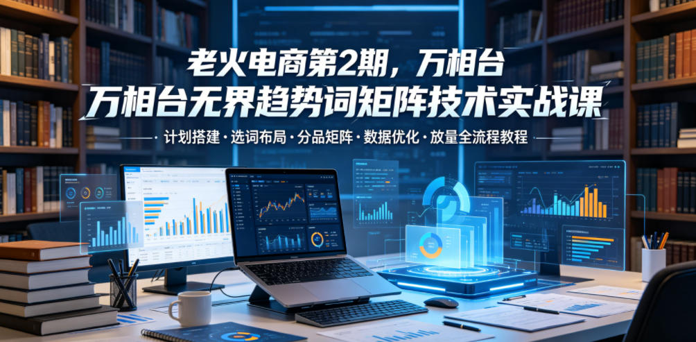 老火电商第2期，万相台无界趋势词矩阵技术实战课，计划搭建・选词布局・分品矩阵・数据优化・放量全流程教程-MFXUI中国站